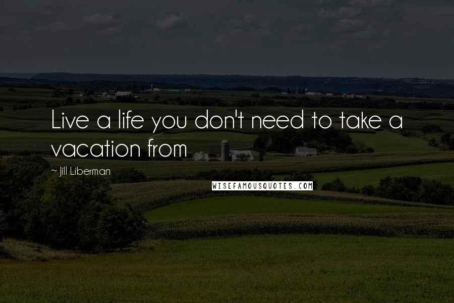 Jill Liberman Quotes: Live a life you don't need to take a vacation from