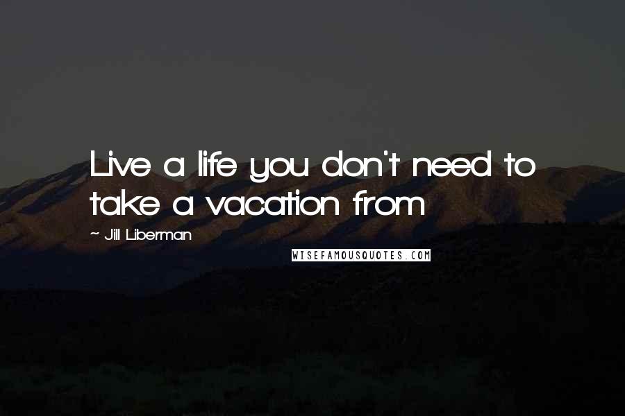 Jill Liberman Quotes: Live a life you don't need to take a vacation from