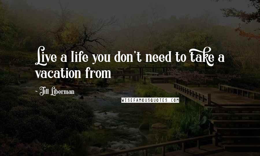 Jill Liberman Quotes: Live a life you don't need to take a vacation from