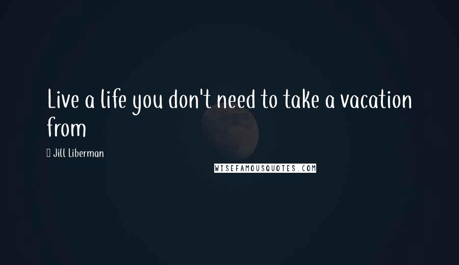 Jill Liberman Quotes: Live a life you don't need to take a vacation from