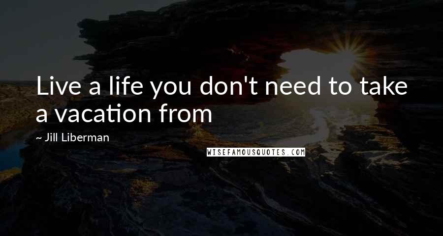 Jill Liberman Quotes: Live a life you don't need to take a vacation from