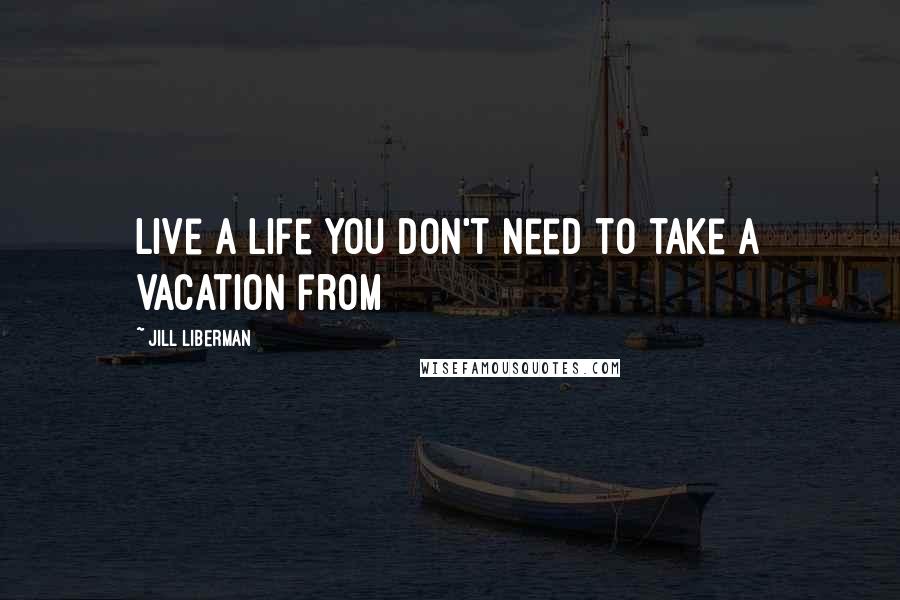 Jill Liberman Quotes: Live a life you don't need to take a vacation from