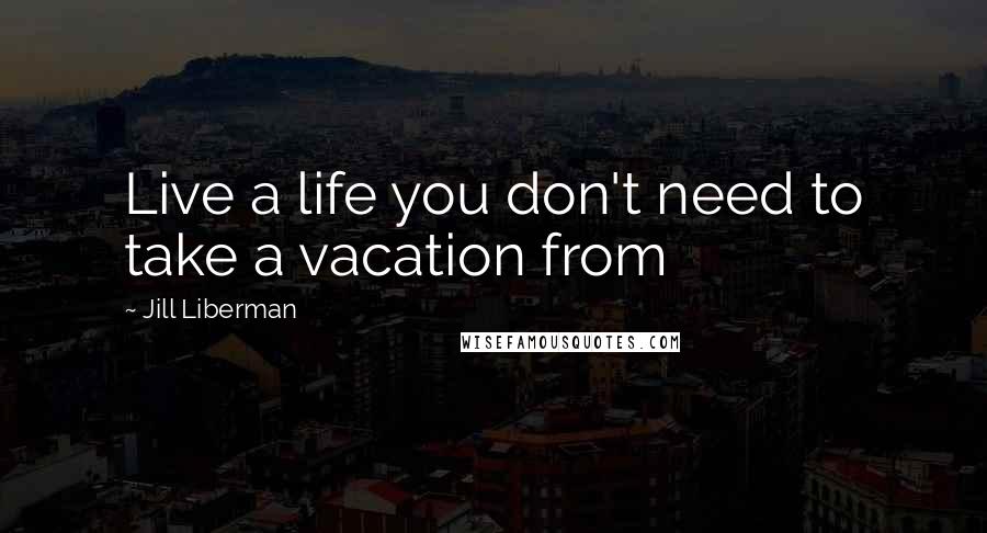 Jill Liberman Quotes: Live a life you don't need to take a vacation from