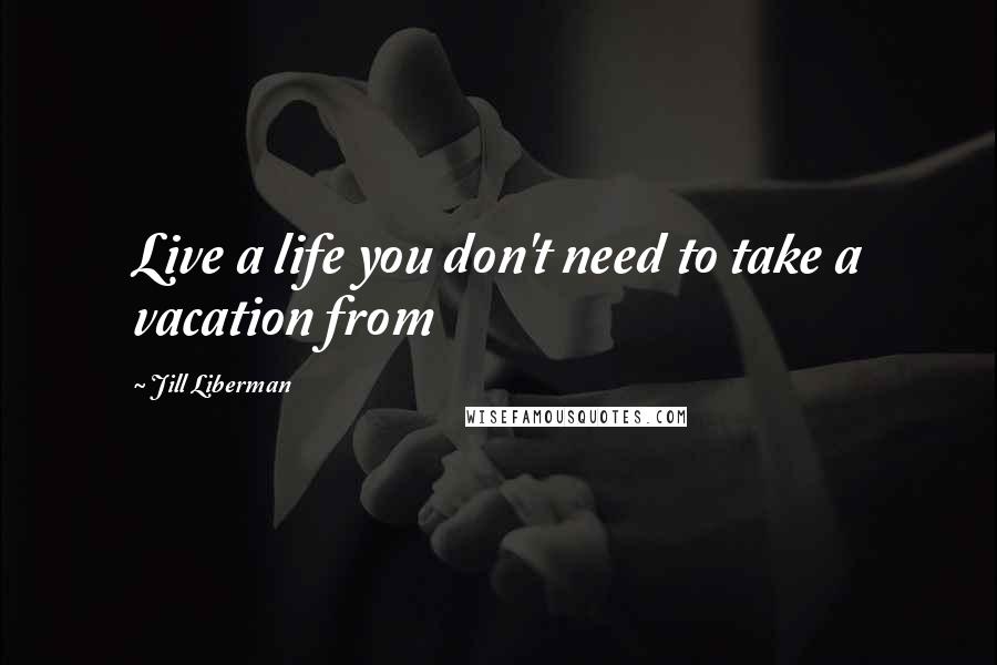 Jill Liberman Quotes: Live a life you don't need to take a vacation from