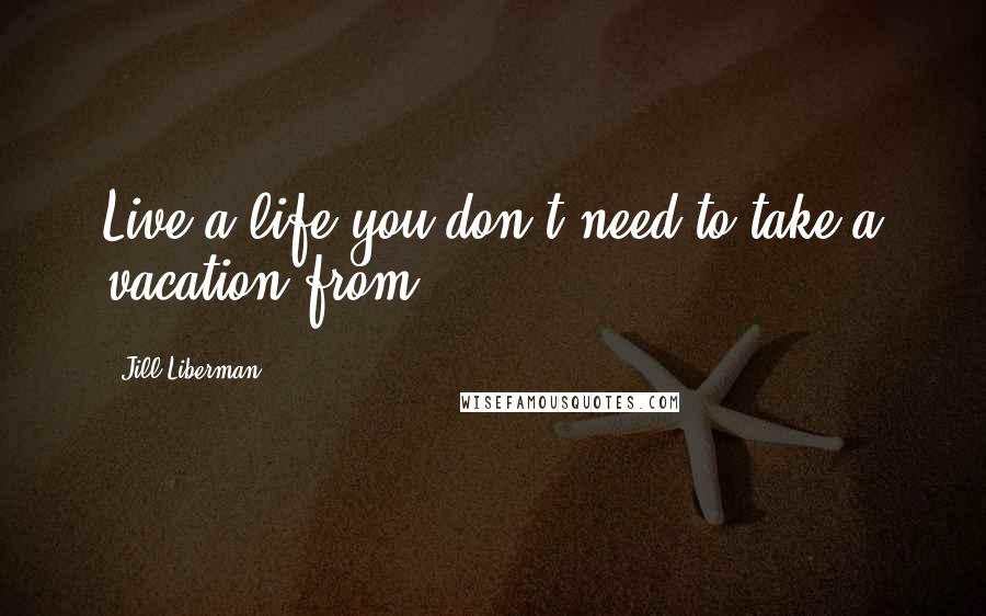 Jill Liberman Quotes: Live a life you don't need to take a vacation from