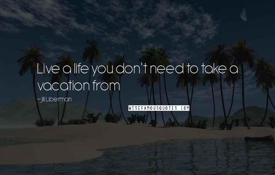 Jill Liberman Quotes: Live a life you don't need to take a vacation from