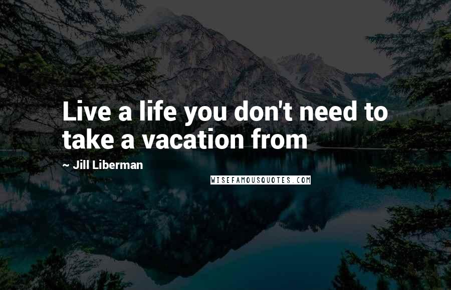 Jill Liberman Quotes: Live a life you don't need to take a vacation from