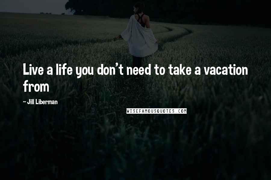 Jill Liberman Quotes: Live a life you don't need to take a vacation from