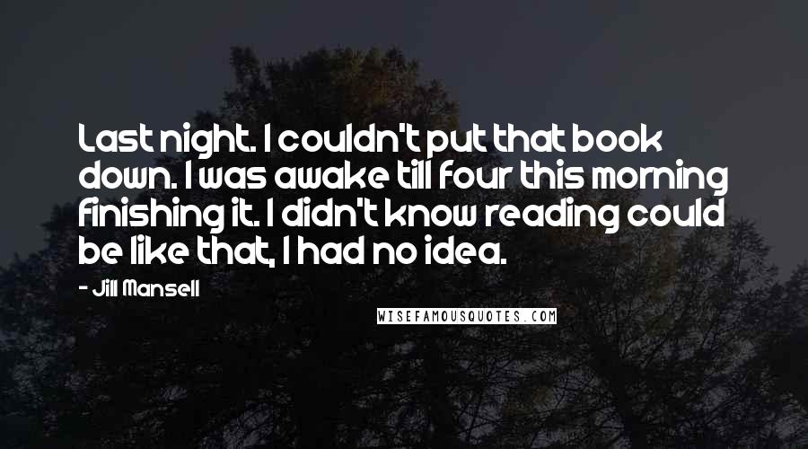 Jill Mansell Quotes: Last night. I couldn't put that book down. I was awake till four this morning finishing it. I didn't know reading could be like that, I had no idea.