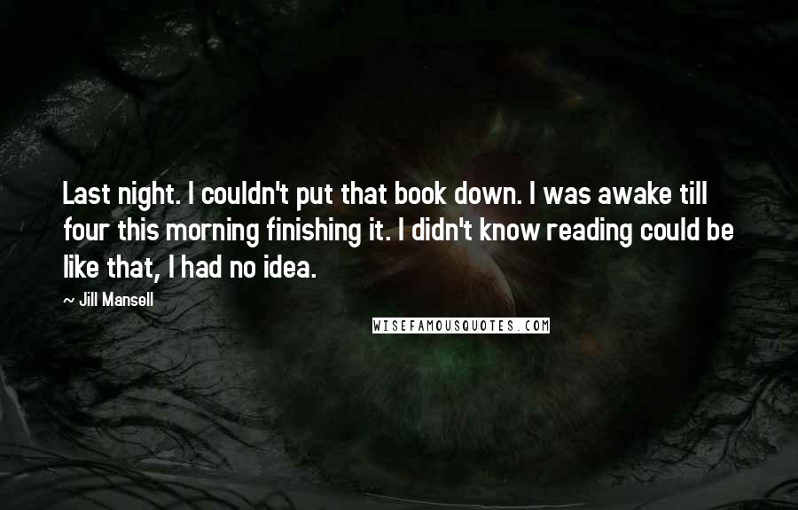 Jill Mansell Quotes: Last night. I couldn't put that book down. I was awake till four this morning finishing it. I didn't know reading could be like that, I had no idea.