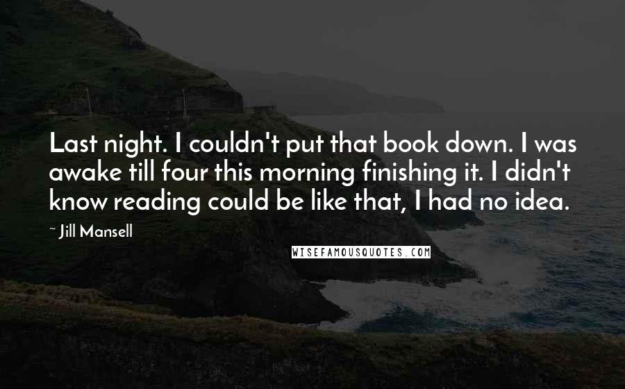 Jill Mansell Quotes: Last night. I couldn't put that book down. I was awake till four this morning finishing it. I didn't know reading could be like that, I had no idea.