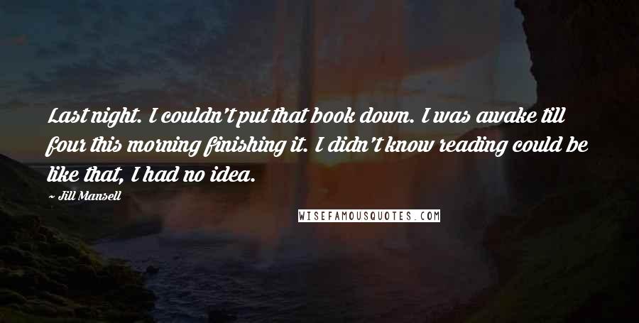 Jill Mansell Quotes: Last night. I couldn't put that book down. I was awake till four this morning finishing it. I didn't know reading could be like that, I had no idea.