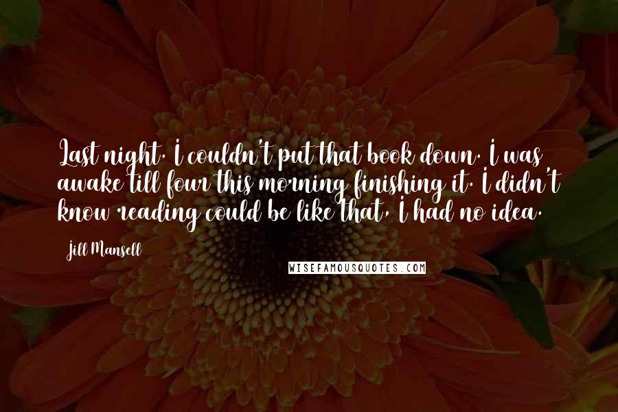 Jill Mansell Quotes: Last night. I couldn't put that book down. I was awake till four this morning finishing it. I didn't know reading could be like that, I had no idea.