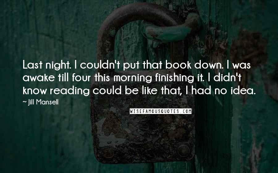 Jill Mansell Quotes: Last night. I couldn't put that book down. I was awake till four this morning finishing it. I didn't know reading could be like that, I had no idea.