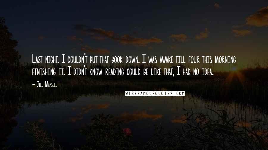 Jill Mansell Quotes: Last night. I couldn't put that book down. I was awake till four this morning finishing it. I didn't know reading could be like that, I had no idea.