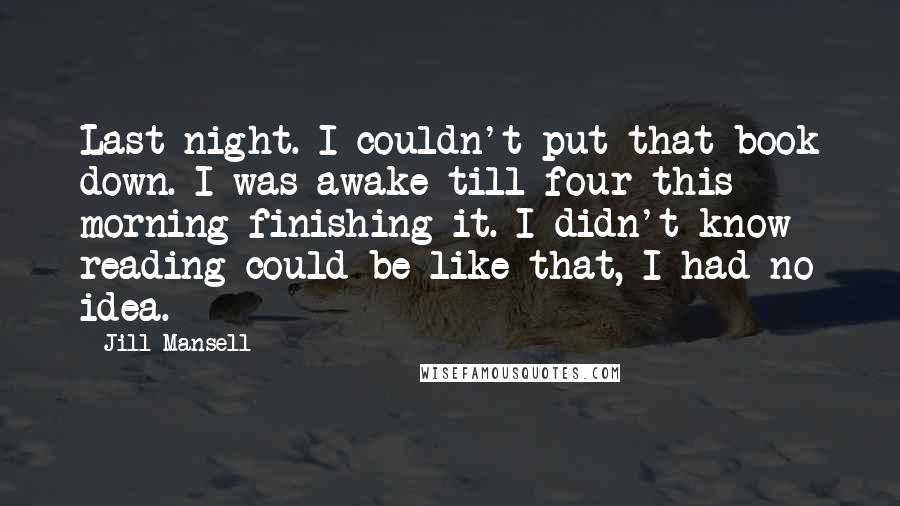 Jill Mansell Quotes: Last night. I couldn't put that book down. I was awake till four this morning finishing it. I didn't know reading could be like that, I had no idea.