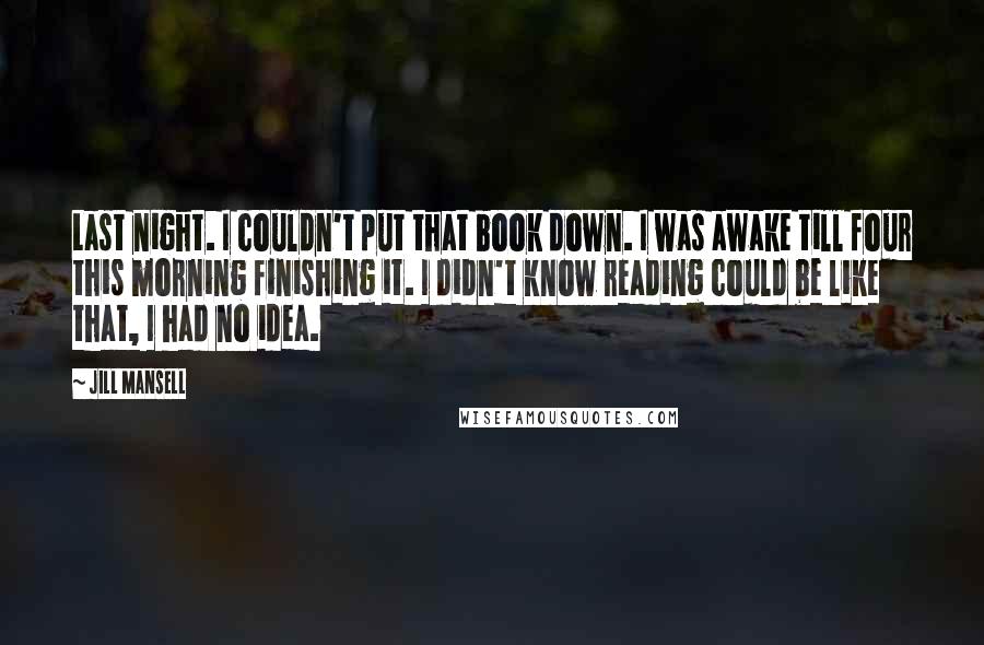 Jill Mansell Quotes: Last night. I couldn't put that book down. I was awake till four this morning finishing it. I didn't know reading could be like that, I had no idea.