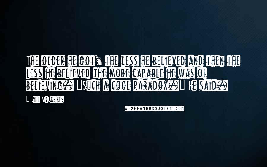 Jill McCorkle Quotes: The older he got, the less he believed and then the less he believed the more capable he was of believing. "Such a cool paradox." He said.