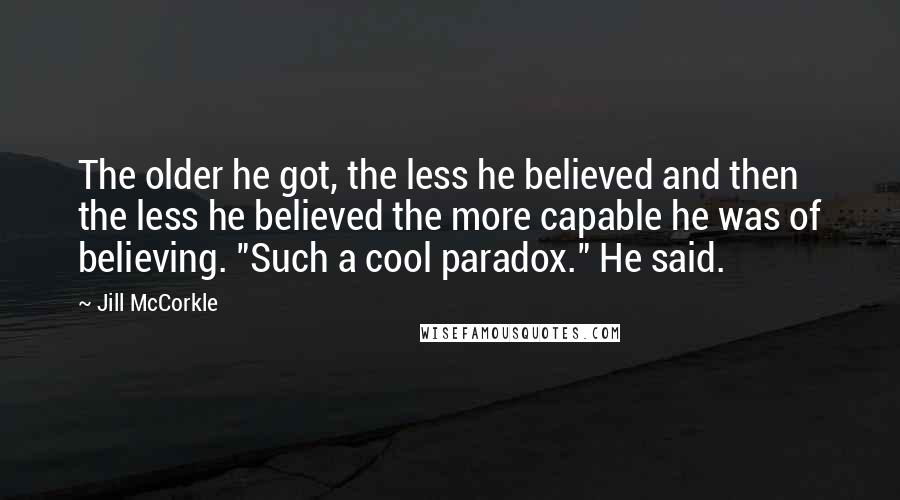 Jill McCorkle Quotes: The older he got, the less he believed and then the less he believed the more capable he was of believing. "Such a cool paradox." He said.