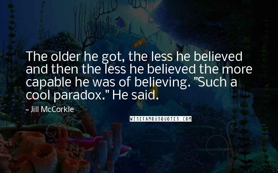 Jill McCorkle Quotes: The older he got, the less he believed and then the less he believed the more capable he was of believing. "Such a cool paradox." He said.