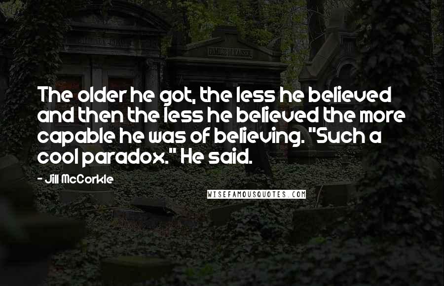 Jill McCorkle Quotes: The older he got, the less he believed and then the less he believed the more capable he was of believing. "Such a cool paradox." He said.