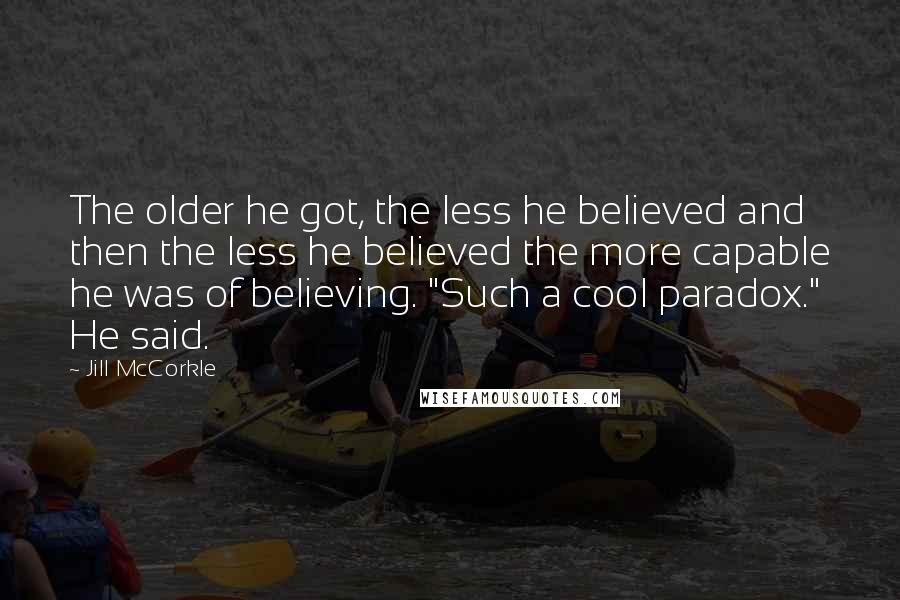 Jill McCorkle Quotes: The older he got, the less he believed and then the less he believed the more capable he was of believing. "Such a cool paradox." He said.