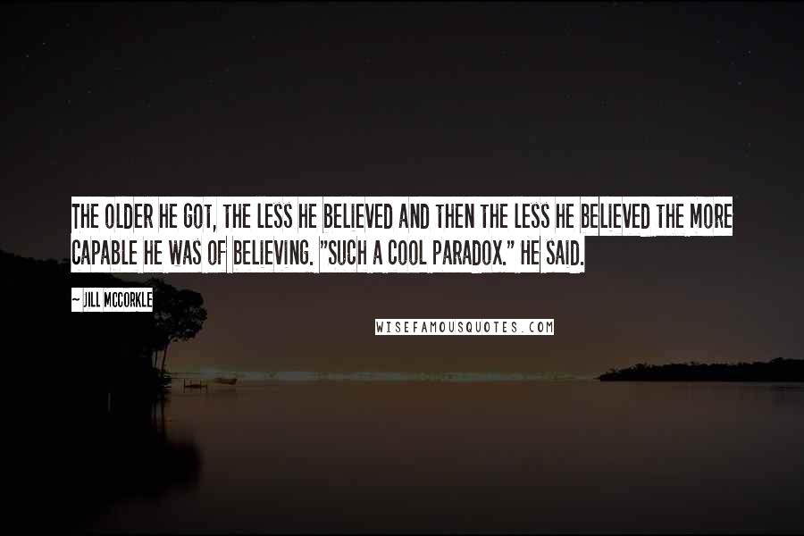 Jill McCorkle Quotes: The older he got, the less he believed and then the less he believed the more capable he was of believing. "Such a cool paradox." He said.