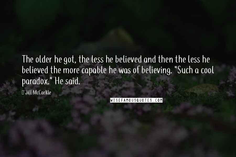 Jill McCorkle Quotes: The older he got, the less he believed and then the less he believed the more capable he was of believing. "Such a cool paradox." He said.