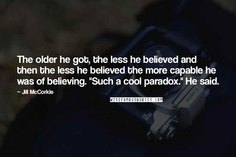 Jill McCorkle Quotes: The older he got, the less he believed and then the less he believed the more capable he was of believing. "Such a cool paradox." He said.