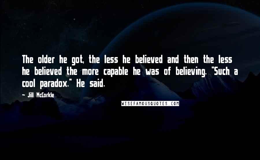 Jill McCorkle Quotes: The older he got, the less he believed and then the less he believed the more capable he was of believing. "Such a cool paradox." He said.