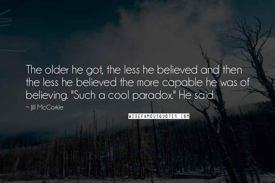 Jill McCorkle Quotes: The older he got, the less he believed and then the less he believed the more capable he was of believing. "Such a cool paradox." He said.