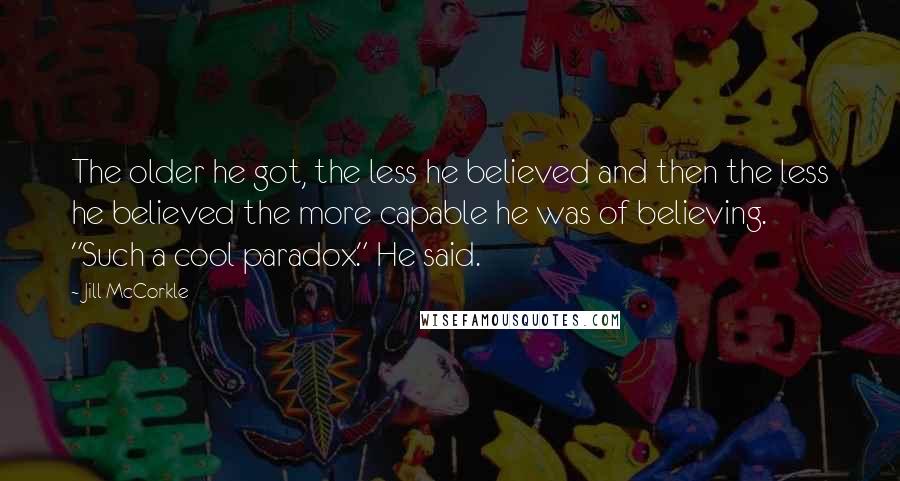 Jill McCorkle Quotes: The older he got, the less he believed and then the less he believed the more capable he was of believing. "Such a cool paradox." He said.