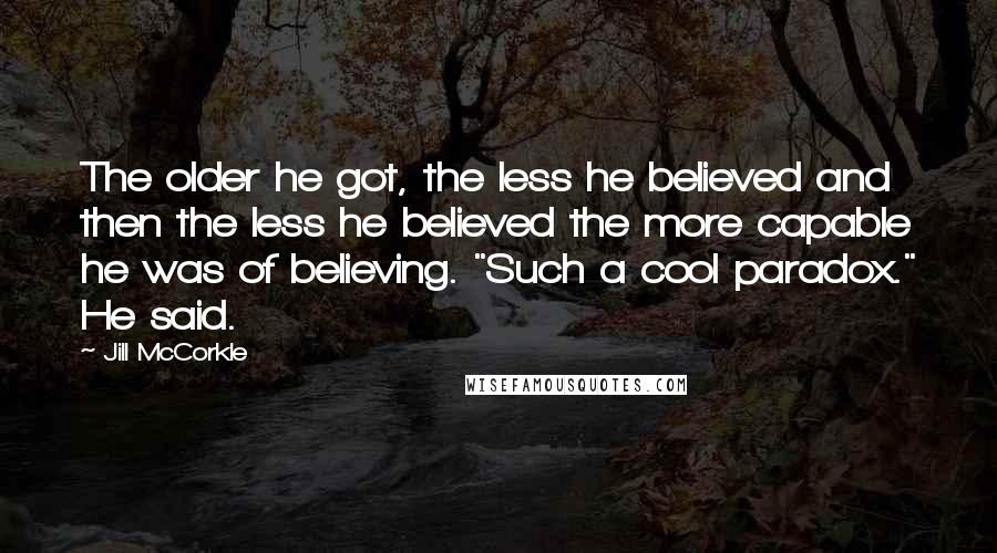 Jill McCorkle Quotes: The older he got, the less he believed and then the less he believed the more capable he was of believing. "Such a cool paradox." He said.