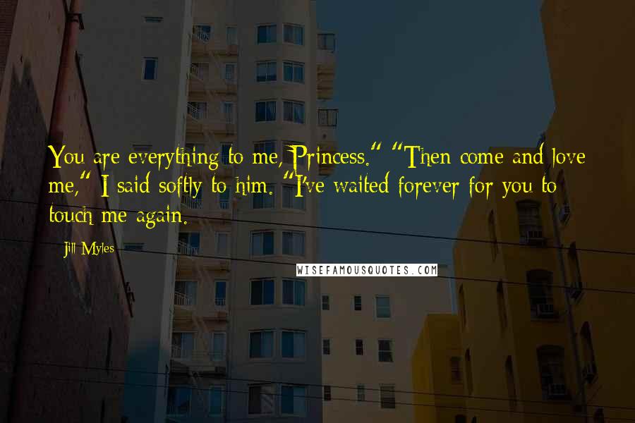 Jill Myles Quotes: You are everything to me, Princess." "Then come and love me," I said softly to him. "I've waited forever for you to touch me again.