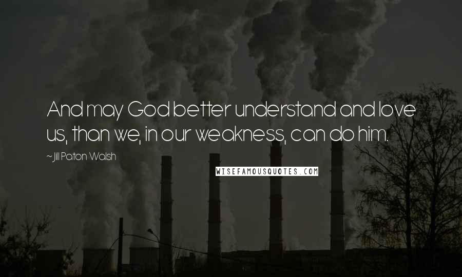 Jill Paton Walsh Quotes: And may God better understand and love us, than we, in our weakness, can do him.