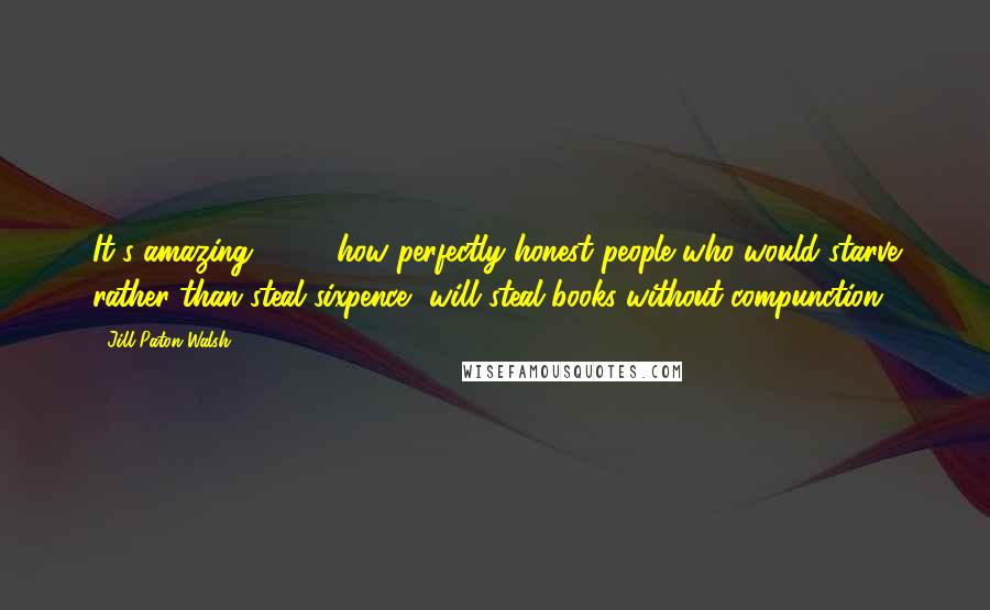 Jill Paton Walsh Quotes: It's amazing [ ... ] how perfectly honest people who would starve rather than steal sixpence, will steal books without compunction.