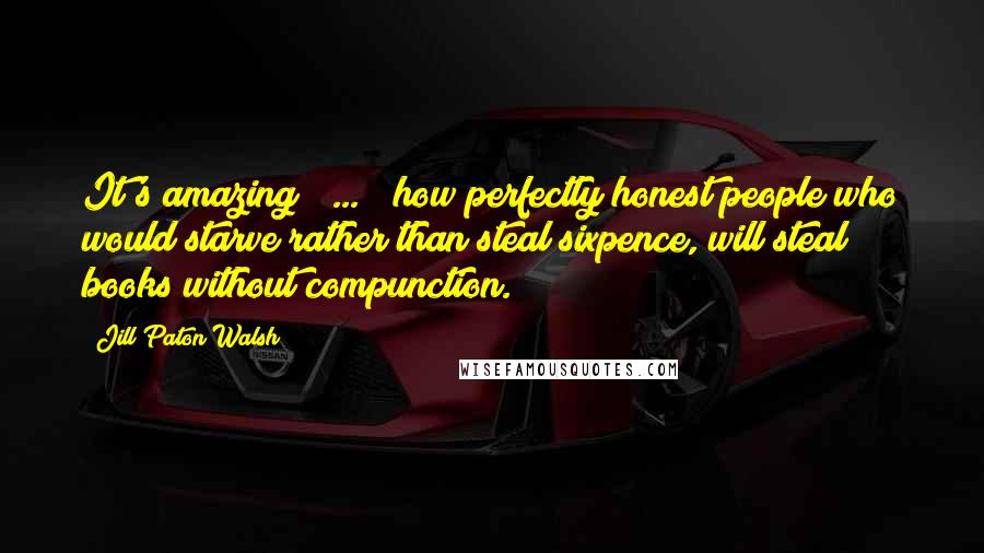 Jill Paton Walsh Quotes: It's amazing [ ... ] how perfectly honest people who would starve rather than steal sixpence, will steal books without compunction.