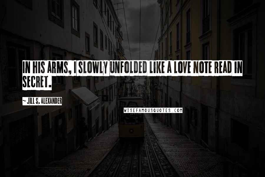 Jill S. Alexander Quotes: In his arms, I slowly unfolded like a love note read in secret.