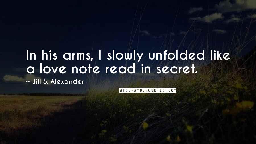 Jill S. Alexander Quotes: In his arms, I slowly unfolded like a love note read in secret.