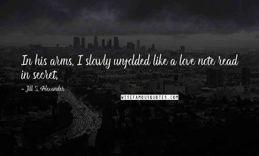 Jill S. Alexander Quotes: In his arms, I slowly unfolded like a love note read in secret.