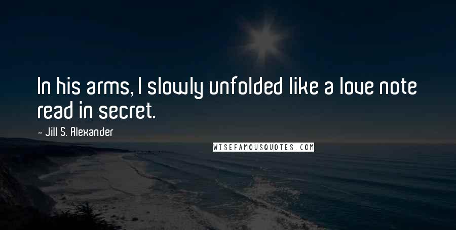 Jill S. Alexander Quotes: In his arms, I slowly unfolded like a love note read in secret.