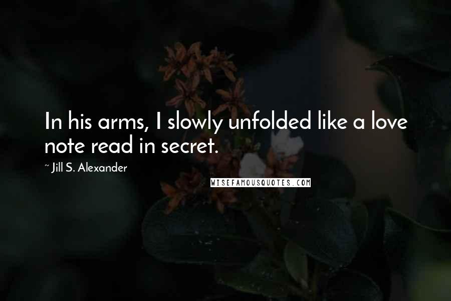Jill S. Alexander Quotes: In his arms, I slowly unfolded like a love note read in secret.