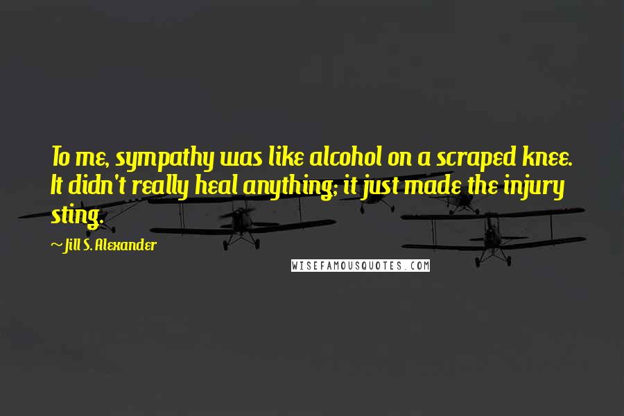Jill S. Alexander Quotes: To me, sympathy was like alcohol on a scraped knee. It didn't really heal anything; it just made the injury sting.