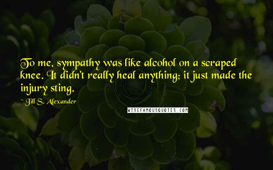 Jill S. Alexander Quotes: To me, sympathy was like alcohol on a scraped knee. It didn't really heal anything; it just made the injury sting.