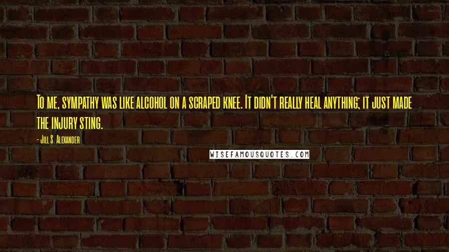 Jill S. Alexander Quotes: To me, sympathy was like alcohol on a scraped knee. It didn't really heal anything; it just made the injury sting.