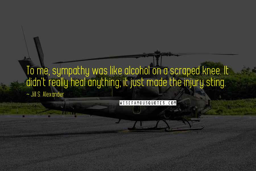 Jill S. Alexander Quotes: To me, sympathy was like alcohol on a scraped knee. It didn't really heal anything; it just made the injury sting.