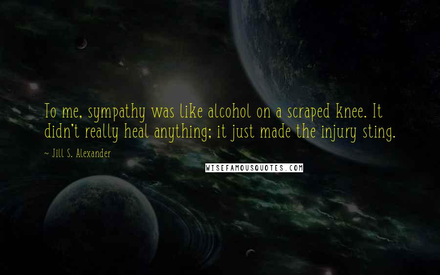 Jill S. Alexander Quotes: To me, sympathy was like alcohol on a scraped knee. It didn't really heal anything; it just made the injury sting.