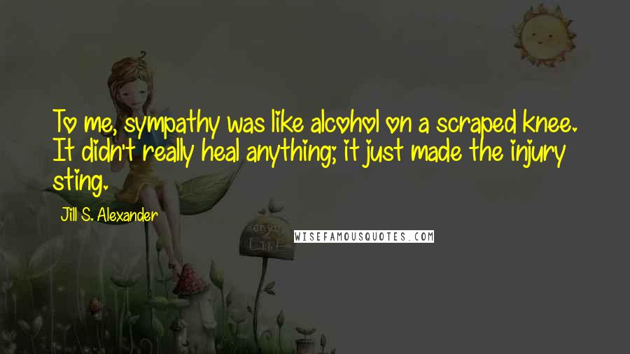 Jill S. Alexander Quotes: To me, sympathy was like alcohol on a scraped knee. It didn't really heal anything; it just made the injury sting.