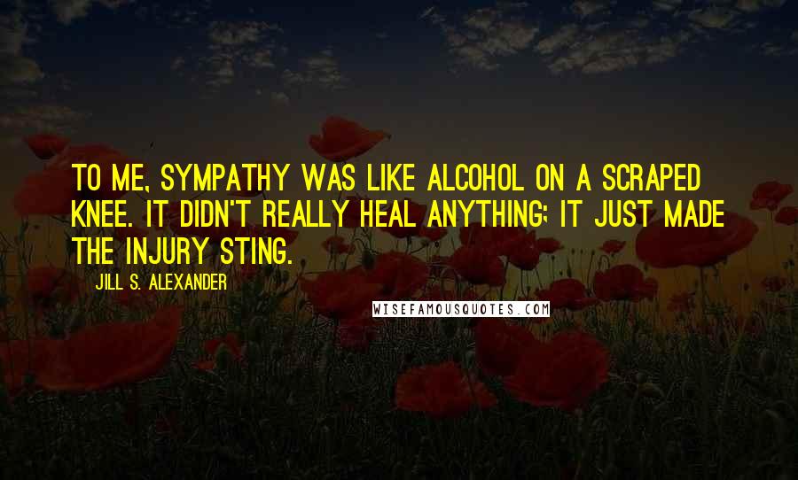 Jill S. Alexander Quotes: To me, sympathy was like alcohol on a scraped knee. It didn't really heal anything; it just made the injury sting.