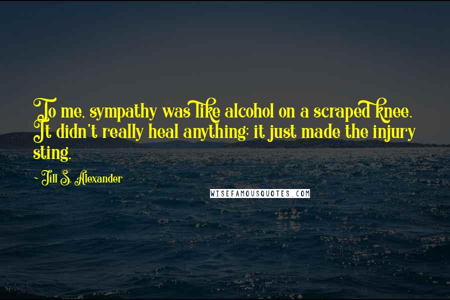 Jill S. Alexander Quotes: To me, sympathy was like alcohol on a scraped knee. It didn't really heal anything; it just made the injury sting.
